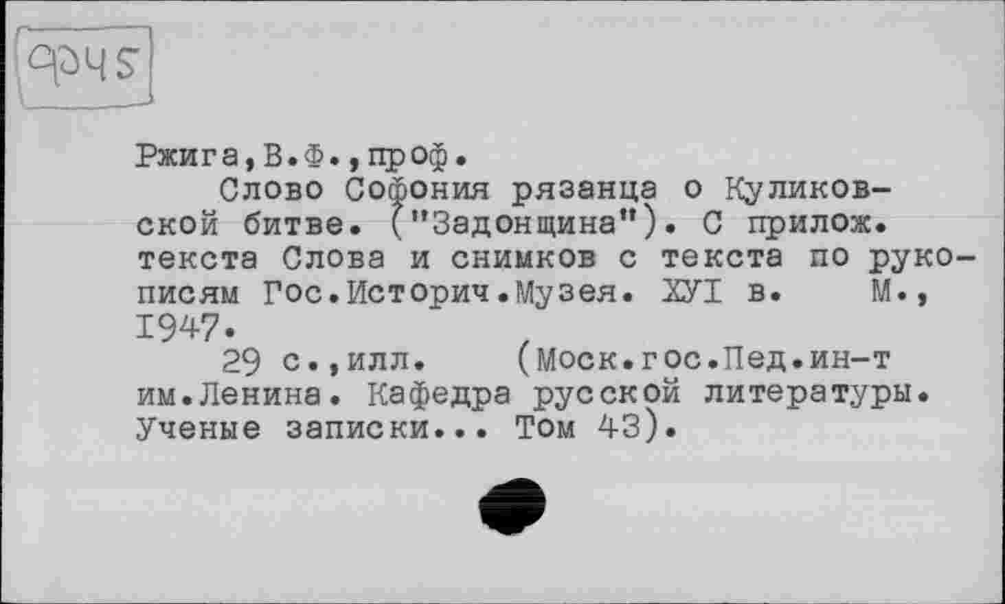 ﻿Ржига,В.Ф., проф.
Слово Софония рязанца о Куликовской битве. (’’Задонщина”). С прилож. текста Слова и снимков с текста по рукописям Гос.Историч.Музея. ХУІ в. М., IW-
29 с.,илл. (Моск.гос.Пед.ин-т им.Ленина. Кафедра русской литературы. Ученые записки... Том 43).